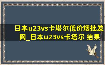 日本u23vs卡塔尔(低价烟批发网)_日本u23vs卡塔尔 结果